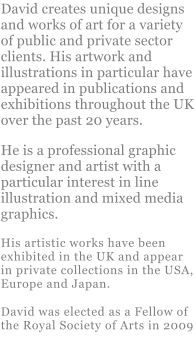 David creates unique designs and works of art for a variety of public and private sector clients. His artwork and illustrations in particular have appeared in publications and exhibitions throughout the UK over the past 20 years.  He is a professional graphic designer and artist with a particular interest in line illustration and mixed media graphics. His artistic works have been exhibited in the UK and appear in private collections in the USA, Europe and Japan. David was elected as a Fellow of the Royal Society of Arts in 2009